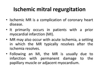 Ischemic mitral regurgitation
• Ischemic MR is a complication of coronary heart
disease.
• It primarily occurs in patients with a prior
myocardial infarction (MI).
• MR may also occur with acute ischemia, a setting
in which the MR typically resolves after the
ischemia resolves.
• Following an MI, the MR is usually due to
infarction with permanent damage to the
papillary muscle or adjacent myocardium.
 