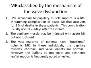 IMR:classified by the mechanism of
the valve dysfunction
1. IMR secondary to papillary muscle rupture is a life-
threatening complication of acute MI that accounts
for 5 % of deaths in these patients . This complication
usually occurs 2-7days after the infarct.
2. The papillary muscle may be infarcted with acute MI,
but not ruptured.
3. The vast majority of patients have "functional"
ischemic MR. In these individuals, the papillary
muscles, chordae, and valve leaflets are normal .
However, the leaflets do not coapt and restricted
leaflet motion is frequently noted on echo.
 