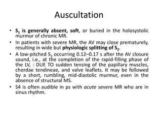 Auscultation
• S1 is generally absent, soft, or buried in the holosystolic
murmur of chronic MR.
• In patients with severe MR, the AV may close prematurely,
resulting in wide but physiologic splitting of S2.
• A low-pitched S3 occurring 0.12–0.17 s after the AV closure
sound, i.e., at the completion of the rapid-filling phase of
the LV, : DUE TO sudden tensing of the papillary muscles,
chordae tendineae, and valve leaflets. It may be followed
by a short, rumbling, mid-diastolic murmur, even in the
absence of structural MS.
• S4 is often audible in ps with acute severe MR who are in
sinus rhythm.
 