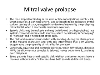 Mitral valve prolapse
• The most important finding is the mid- or late (nonejection) systolic click,
which occurs 0.14 s or more after S1 and is thought to be generated by the
sudden tensing of slack, elongated chordae tendineae or by the prolapsing
mitral leaflet when it reaches its maximum excursion.
• Systolic clicks may be multiple and may be followed by a high-pitched, late
systolic crescendo-decrescendo murmur, which occasionally is "whooping"
or "honking" and is heard best at the apex.
• The click and murmur occur earlier with standing, during the strain phase
of the Valsalva maneuver, and with any intervention that ↓ LV volume,
exaggerating the propensity of mitral leaflet prolapse.
• Conversely, squatting and isometric exercises, which ↑LV volume, diminish
MVP; the click-murmur complex is delayed, moves away from S1, and may
even disappear.
• Some patients have a mid-systolic click without a murmur; others have a
murmur without a click. Still others have both sounds at different times.
 