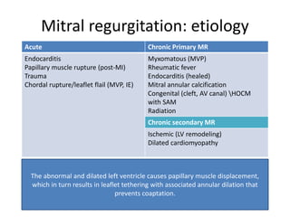 Mitral regurgitation: etiology
Acute Chronic Primary MR
Endocarditis
Papillary muscle rupture (post-MI)
Trauma
Chordal rupture/leaflet flail (MVP, IE)
Myxomatous (MVP)
Rheumatic fever
Endocarditis (healed)
Mitral annular calcification
Congenital (cleft, AV canal) HOCM
with SAM
Radiation
Chronic secondary MR
Ischemic (LV remodeling)
Dilated cardiomyopathy
The abnormal and dilated left ventricle causes papillary muscle displacement,
which in turn results in leaflet tethering with associated annular dilation that
prevents coaptation.
 