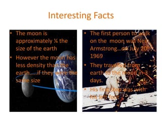 Interesting Facts
• The moon is
approximately ¼ the
size of the earth
• However the moon has
less density than the
earth…..if they were the
same size
• The first person to walk
on the moon was Neil
Armstrong…on July 20th,
1969
• They travelled from
earth to the moon in 3
days.
• His first step was with
his left foot
 