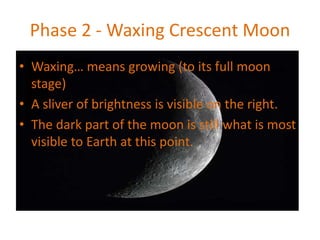 Phase 2 - Waxing Crescent Moon
• Waxing… means growing (to its full moon
stage)
• A sliver of brightness is visible on the right.
• The dark part of the moon is still what is most
visible to Earth at this point.
 