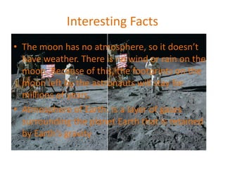 Interesting Facts
• The moon has no atmosphere, so it doesn’t
have weather. There is no wind or rain on the
moon. Because of this, the footprints on the
moon left by the astronauts will stay for
millions of years.
• Atmosphere of Earth: Is a layer of gases
surrounding the planet Earth that is retained
by Earth's gravity
 