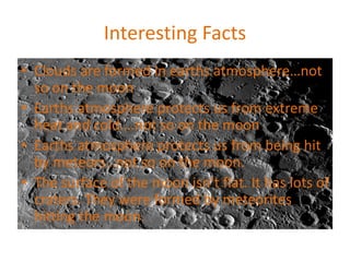Interesting Facts
• Clouds are formed in earths atmosphere…not
so on the moon
• Earths atmosphere protects us from extreme
heat and cold….not so on the moon
• Earths atmosphere protects us from being hit
by meteors…not so on the moon.
• The surface of the moon isn’t flat. It has lots of
craters. They were formed by meteorites
hitting the moon.
 