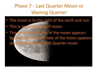 Phase 7 - Last Quarter Moon or
Waning Quarter
• The moon is to the right of the earth and sun
• This is also called a half moon
• This time the left side of the moon appears
lighted and the right side of the moon appears
dark (Opposite the First Quarter moon)
 