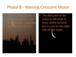 Phase 8 - Waning Crescent Moon
• A sliver of brightness is
visible on the left side
of the moon….opposite
the waxing crescent.
• The dark part of the
moon is still what is
most visible to Earth
but is now on the right
side of the moon.
 