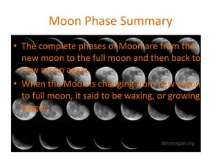 Moon Phase Summary
• The complete phases of Moon are from the
new moon to the full moon and then back to
new moon again.
• When the Moon is changing from new moon
to full moon, it said to be waxing, or growing
bigger.
 