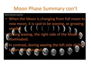 Moon Phase Summary con’t
• When the Moon is changing from full moon to
new moon, it is said to be waning, or growing
smaller.
• During waxing, the right side of the Moon is
illuminated.
• In contrast, during waning the left side of the
Moon is illuminated.
 