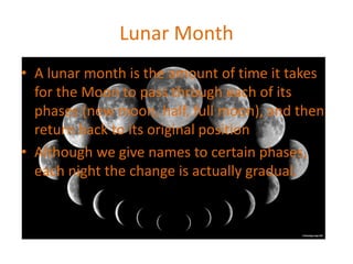 Lunar Month
• A lunar month is the amount of time it takes
for the Moon to pass through each of its
phases (new moon, half, full moon), and then
return back to its original position
• Although we give names to certain phases,
each night the change is actually gradual.
 