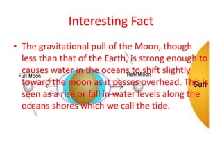 Interesting Fact
• The gravitational pull of the Moon, though
less than that of the Earth, is strong enough to
causes water in the oceans to shift slightly
toward the moon as it passes overhead. This is
seen as a rise or fall in water levels along the
oceans shores which we call the tide.
 