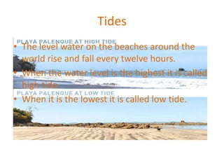 Tides
• The level water on the beaches around the
world rise and fall every twelve hours.
• When the water level is the highest it is called
high tide.
• When it is the lowest it is called low tide.
 