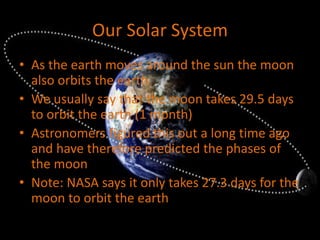 Our Solar System
• As the earth moves around the sun the moon
also orbits the earth
• We usually say that the moon takes 29.5 days
to orbit the earth (1 month)
• Astronomers figured this out a long time ago
and have therefore predicted the phases of
the moon
• Note: NASA says it only takes 27.3 days for the
moon to orbit the earth
 
