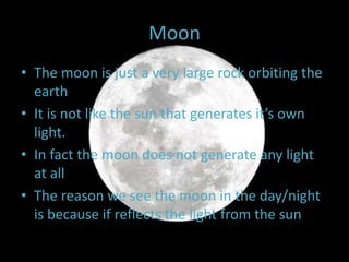 Moon
• The moon is just a very large rock orbiting the
earth
• It is not like the sun that generates it’s own
light.
• In fact the moon does not generate any light
at all
• The reason we see the moon in the day/night
is because if reflects the light from the sun
 