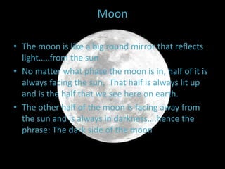 Moon
• The moon is like a big round mirror that reflects
light…..from the sun
• No matter what phase the moon is in, half of it is
always facing the sun. That half is always lit up
and is the half that we see here on earth.
• The other half of the moon is facing away from
the sun and is always in darkness….hence the
phrase: The dark side of the moon
 
