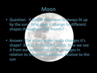 Moon
• Question: If half of the moon is always lit up
by the sun. Why does it change to different
shapes throughout the month?
• Answer: The moon never really changes it’s
shape! But as it orbits the earth, how we see
it from our position on earth, changes in
relation to the moons position, relative to the
sun
 