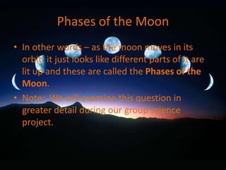 Phases of the Moon
• In other words – as the moon moves in its
orbit, it just looks like different parts of it are
lit up and these are called the Phases of the
Moon.
• Note: We will examine this question in
greater detail during our group science
project.
 
