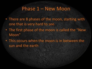 Phase 1 – New Moon
• There are 8 phases of the moon, starting with
one that is very hard to see.
• The first phase of the moon is called the “New
Moon”
• This occurs when the moon is in between the
sun and the earth
 