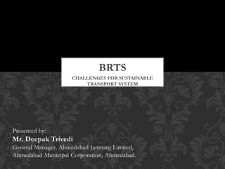CHALLENGES FOR SUSTAINABLE
TRANSPORT SYSTEM
BRTS
Presented by:
Mr. Deepak Trivedi
General Manager, Ahmedabad Janmarg Limited,
Ahmedabad Municipal Corporation, Ahmedabad.
 