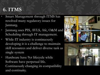 • Smart Management through ITMS has
resolved many regulatory issues for
Janmarg.
• Janmarg uses PIS, AVLS, Afc, O&M and
Scheduling through IT management.
• While IT industry is continuously
developing it is a challenge to maintain
skill resources and deliver diverse task as
single system
• Hardware have 9yr lifecycle while
Software have perpetual life.
Continuously changing its compatibility
and continuity.
6. ITMS
 