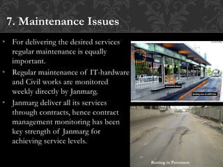 • For delivering the desired services
regular maintenance is equally
important.
• Regular maintenance of IT-hardware
and Civil works are monitored
weekly directly by Janmarg.
• Janmarg deliver all its services
through contracts, hence contract
management monitoring has been
key strength of Janmarg for
achieving service levels.
7. Maintenance Issues
Rutting in Pavement
IT Hardware
 