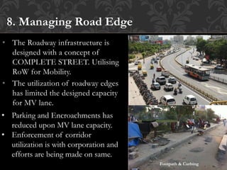 • The Roadway infrastructure is
designed with a concept of
COMPLETE STREET. Utilising
RoW for Mobility.
• The utilization of roadway edges
has limited the designed capacity
for MV lane.
8. Managing Road Edge
• Parking and Encroachments has
reduced upon MV lane capacity.
• Enforcement of corridor
utilization is with corporation and
efforts are being made on same.
Footpath & Curbing
 