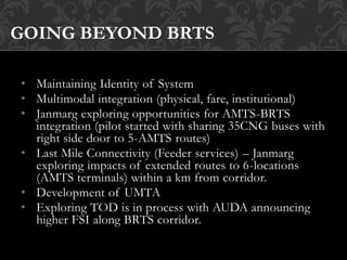 • Maintaining Identity of System
• Multimodal integration (physical, fare, institutional)
• Janmarg exploring opportunities for AMTS-BRTS
integration (pilot started with sharing 35CNG buses with
right side door to 5-AMTS routes)
• Last Mile Connectivity (Feeder services) – Janmarg
exploring impacts of extended routes to 6-locations
(AMTS terminals) within a km from corridor.
• Development of UMTA
• Exploring TOD is in process with AUDA announcing
higher FSI along BRTS corridor.
GOING BEYOND BRTS
 