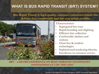 Bus Rapid Transit is high-quality, customer-orientated transit that
delivers fast, comfortable and low-cost urban mobility.
:
• Segregated bus ways
• Rapid boarding and alighting
• Efficient fare collection
• Comfortable shelters and
stations
• Clean bus & modern
technologies
• Sophisticated marketing identity
• Excellence in customer service
WHAT IS BUS RAPID TRANSIT (BRT) SYSTEM?
BRT - A METRO EXPERIENCE ON ROAD THROUGH TECHNOLOGY
INNOVATIONS AT 1/20th THE COST
Centre of Excellence in Urban Transport, CEPT University, Ahmedabad
High Quality Transport at Affordable Costs
 