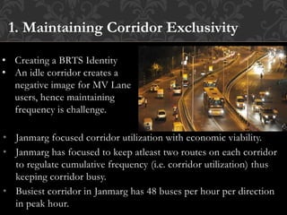 • Janmarg focused corridor utilization with economic viability.
• Janmarg has focused to keep atleast two routes on each corridor
to regulate cumulative frequency (i.e. corridor utilization) thus
keeping corridor busy.
• Busiest corridor in Janmarg has 48 buses per hour per direction
in peak hour.
1. Maintaining Corridor Exclusivity
• Creating a BRTS Identity
• An idle corridor creates a
negative image for MV Lane
users, hence maintaining
frequency is challenge.
 