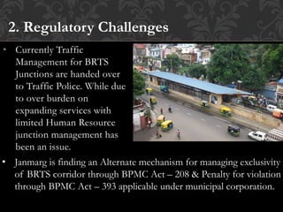 • Currently Traffic
Management for BRTS
Junctions are handed over
to Traffic Police. While due
to over burden on
expanding services with
limited Human Resource
junction management has
been an issue.
2. Regulatory Challenges
• Janmarg is finding an Alternate mechanism for managing exclusivity
of BRTS corridor through BPMC Act – 208 & Penalty for violation
through BPMC Act – 393 applicable under municipal corporation.
 