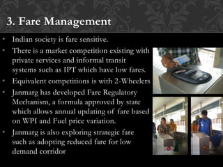 • Indian society is fare sensitive.
• There is a market competition existing with
private services and informal transit
systems such as IPT which have low fares.
• Equivalent competitions is with 2-Wheelers
• Janmarg has developed Fare Regulatory
Mechanism, a formula approved by state
which allows annual updating of fare based
on WPI and Fuel price variation.
• Janmarg is also exploring strategic fare
such as adopting reduced fare for low
demand corridor
3. Fare Management
 