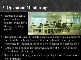 • Though it is difficult to satisfy expectations individual commuters
(received through regular user feedback) though Janmarg has
responded to suggestion from society to deliver the best practice.
• Janmarg has continuously achieved a rating of 8.7 to 9.2 out of
10 in all monthly surveys.
• To avoid fair leakages, Janmarg has a policy for staff rotation on
BRTS stations
5. Operation Monitoring
• Janmarg has kept a
closer look on
regular service levels
through monthly
surveys.
 