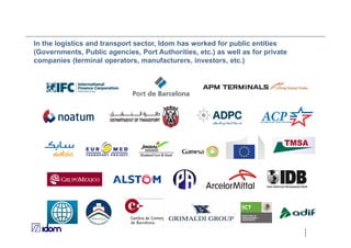 In the logistics and transport sector, Idom has worked for public entities
(Governments, Public agencies, Port Authorities, etc.) as well as for private
companies (terminal operators, manufacturers, investors, etc.)
 