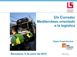 Un Corredor
Mediterráneo orientado
a la logística
Miguel Ángel Dombriz
Barcelona, 9 de junio de 2015
 