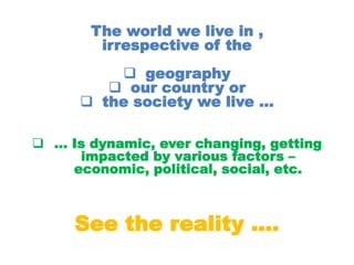 The world we live in ,
irrespective of the
 geography
 our country or
 the society we live …
 … Is dynamic, ever changing, getting
impacted by various factors –
economic, political, social, etc.
See the reality ….
 