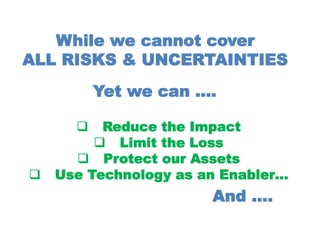 While we cannot cover
ALL RISKS & UNCERTAINTIES
Yet we can ….
 Reduce the Impact
 Limit the Loss
 Protect our Assets
 Use Technology as an Enabler…
And ….
 