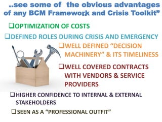 OPTIMIZATION OF COSTS
DEFINED ROLES DURING CRISIS AND EMERGENCY
SEEN AS A “PROFESSIONAL OUTFIT”
..see some of the obvious advantages
..of any BCM Framework and Crisis Toolkit”
WELL DEFINED “DECISION
MACHINERY” & ITS TIMELINESS
WELL COVERED CONTRACTS
WITH VENDORS & SERVICE
PROVIDERS
HIGHER CONFIDENCE TO INTERNAL & EXTERNAL
STAKEHOLDERS
 