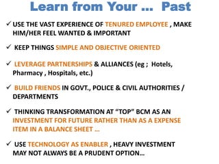  USE THE VAST EXPERIENCE OF TENURED EMPLOYEE , MAKE
HIM/HER FEEL WANTED & IMPORTANT
 BUILD FRIENDS IN GOVT., POLICE & CIVIL AUTHORITIES /
DEPARTMENTS
 LEVERAGE PARTNERSHIPS & ALLIANCES (eg ; Hotels,
Pharmacy , Hospitals, etc.)
 THINKING TRANSFORMATION AT “TOP” BCM AS AN
INVESTMENT FOR FUTURE RATHER THAN AS A EXPENSE
ITEM IN A BALANCE SHEET …
Learn from Your … Past
 USE TECHNOLOGY AS ENABLER , HEAVY INVESTMENT
MAY NOT ALWAYS BE A PRUDENT OPTION…
 KEEP THINGS SIMPLE AND OBJECTIVE ORIENTED
 