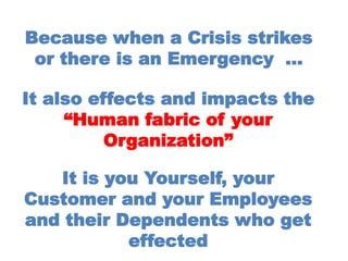 Because when a Crisis strikes
or there is an Emergency …
It also effects and impacts the
“Human fabric of your
Organization”
It is you Yourself, your
Customer and your Employees
and their Dependents who get
effected
 