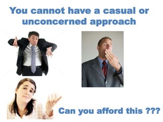You cannot have a casual or
unconcerned approach
Can you afford this ???
 