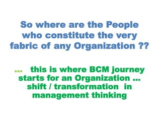 So where are the People
who constitute the very
fabric of any Organization ??
… this is where BCM journey
starts for an Organization …
shift / transformation in
management thinking
 