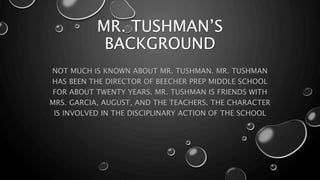 MR. TUSHMAN’S
BACKGROUND
NOT MUCH IS KNOWN ABOUT MR. TUSHMAN. MR. TUSHMAN
HAS BEEN THE DIRECTOR OF BEECHER PREP MIDDLE SCHOOL
FOR ABOUT TWENTY YEARS. MR. TUSHMAN IS FRIENDS WITH
MRS. GARCIA, AUGUST, AND THE TEACHERS. THE CHARACTER
IS INVOLVED IN THE DISCIPLINARY ACTION OF THE SCHOOL
 