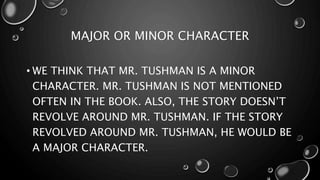 MAJOR OR MINOR CHARACTER
• WE THINK THAT MR. TUSHMAN IS A MINOR
CHARACTER. MR. TUSHMAN IS NOT MENTIONED
OFTEN IN THE BOOK. ALSO, THE STORY DOESN’T
REVOLVE AROUND MR. TUSHMAN. IF THE STORY
REVOLVED AROUND MR. TUSHMAN, HE WOULD BE
A MAJOR CHARACTER.
 