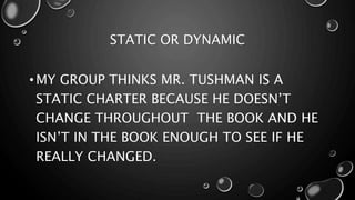 STATIC OR DYNAMIC
• MY GROUP THINKS MR. TUSHMAN IS A
STATIC CHARTER BECAUSE HE DOESN’T
CHANGE THROUGHOUT THE BOOK AND HE
ISN’T IN THE BOOK ENOUGH TO SEE IF HE
REALLY CHANGED.
 