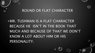 ROUND OR FLAT CHARACTER
• MR. TUSHMAN IS A FLAT CHARACTER
BECAUSE HE ISN’T IN THE BOOK THAT
MUCH AND BECAUSE OF THAT WE DON’T
KNOW A LOT ABOUT HIM OR HIS
PERSONALITY.
 