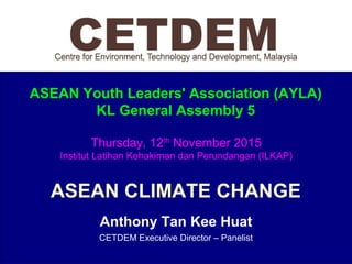 ASEAN Youth Leaders' Association (AYLA)
KL General Assembly 5
ASEAN CLIMATE CHANGE
Anthony Tan Kee Huat
CETDEM Executive Director – Panelist
Thursday, 12th
November 2015
Institut Latihan Kehakiman dan Perundangan (ILKAP)
 