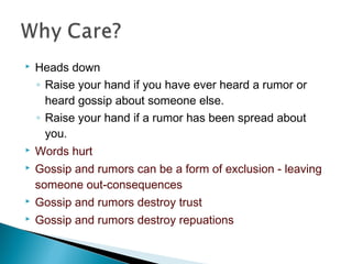  Heads down
◦ Raise your hand if you have ever heard a rumor or
heard gossip about someone else.
◦ Raise your hand if a rumor has been spread about
you.
 Words hurt
 Gossip and rumors can be a form of exclusion - leaving
someone out-consequences
 Gossip and rumors destroy trust
 Gossip and rumors destroy repuations
 