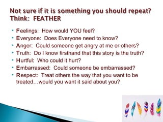 Feelings: How would YOU feel?
 Everyone: Does Everyone need to know?
 Anger: Could someone get angry at me or others?
 Truth: Do I know firsthand that this story is the truth?
 Hurtful: Who could it hurt?
 Embarrassed: Could someone be embarrassed?
 Respect: Treat others the way that you want to be
treated…would you want it said about you?
 
