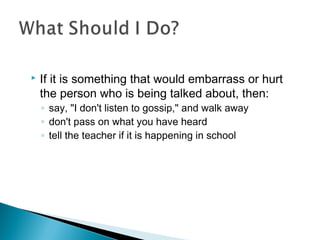  If it is something that would embarrass or hurt
the person who is being talked about, then: 
◦ say, "I don't listen to gossip," and walk away
◦ don't pass on what you have heard
◦ tell the teacher if it is happening in school
 
