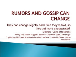 They can change slightly each time they’re told, so
they get more exaggerated.
Example: Game of telephone
“Noisy Ned Needs Nuggets” became “Dirty Mitts Make Dirty Mugs”
“Lightening McQueen likes loaded nachos” became “Laney McQueen makes
mackerels”
 